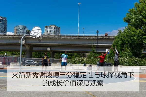 火箭新秀谢泼德三分稳定性与球探视角下的成长价值深度观察