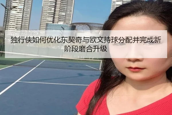 独行侠如何优化东契奇与欧文持球分配并完成新阶段磨合升级
