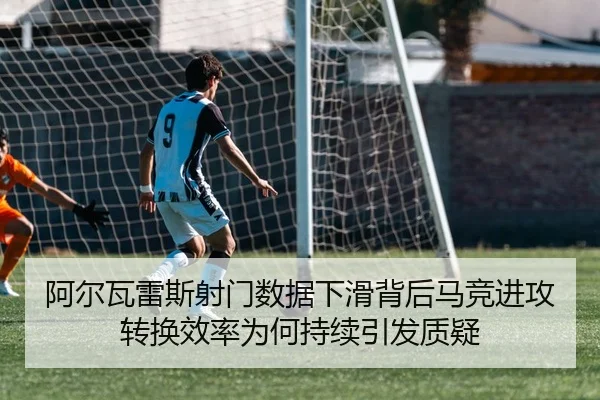 阿尔瓦雷斯射门数据下滑背后马竞进攻转换效率为何持续引发质疑